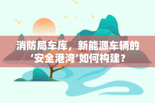 消防局车库，新能源车辆的‘安全港湾’如何构建？