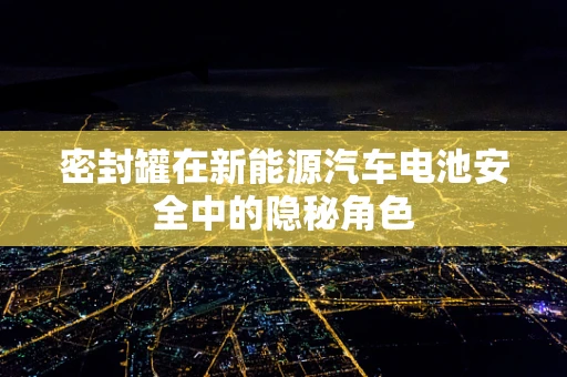 密封罐在新能源汽车电池安全中的隐秘角色