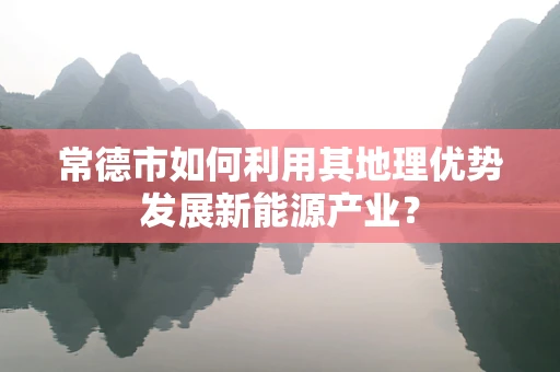 常德市如何利用其地理优势发展新能源产业？