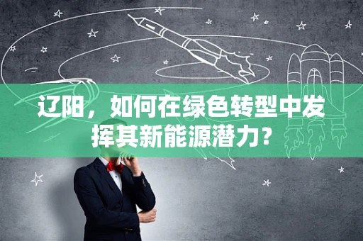 辽阳，如何在绿色转型中发挥其新能源潜力？