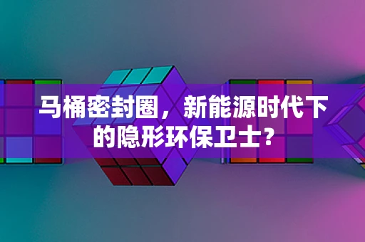 马桶密封圈，新能源时代下的隐形环保卫士？
