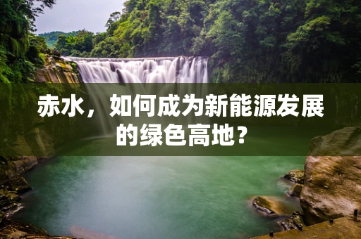 赤水，如何成为新能源发展的绿色高地？