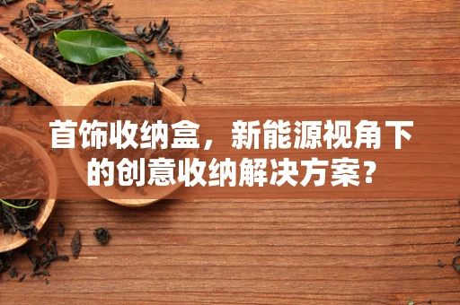 首饰收纳盒，新能源视角下的创意收纳解决方案？