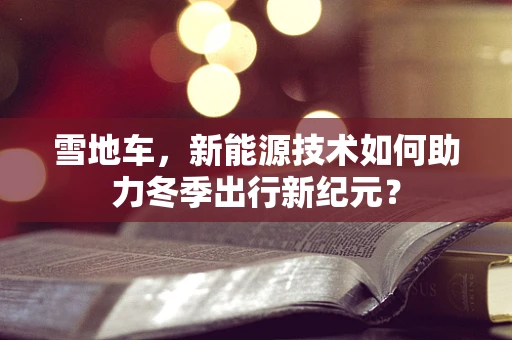 雪地车，新能源技术如何助力冬季出行新纪元？