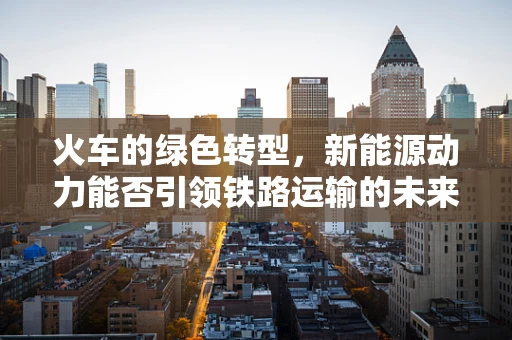 火车的绿色转型，新能源动力能否引领铁路运输的未来？