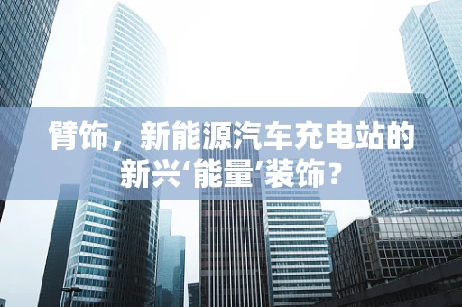 臂饰，新能源汽车充电站的新兴‘能量’装饰？