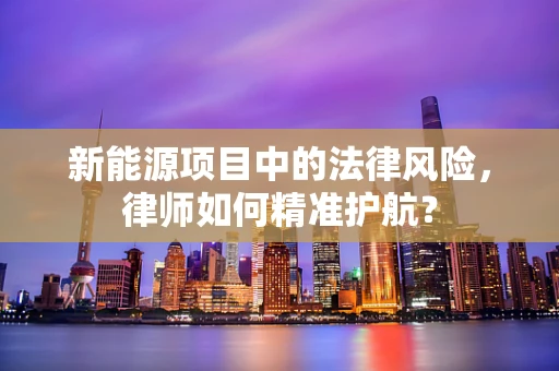 新能源项目中的法律风险，律师如何精准护航？