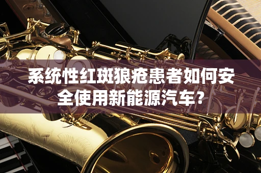 系统性红斑狼疮患者如何安全使用新能源汽车？