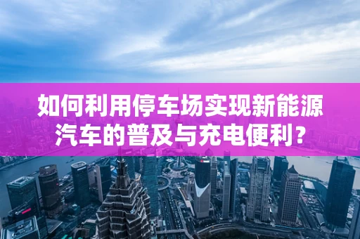如何利用停车场实现新能源汽车的普及与充电便利？