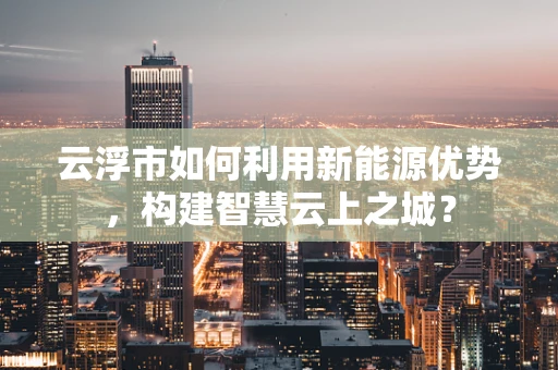 云浮市如何利用新能源优势，构建智慧云上之城？