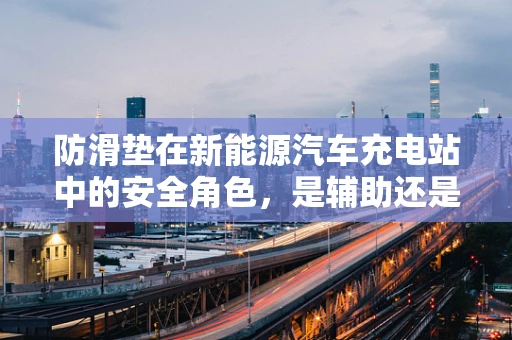 防滑垫在新能源汽车充电站中的安全角色，是辅助还是必需？