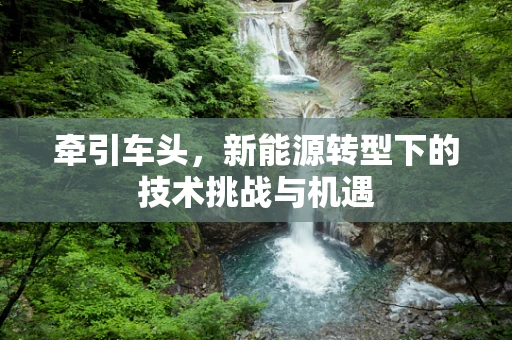 牵引车头，新能源转型下的技术挑战与机遇