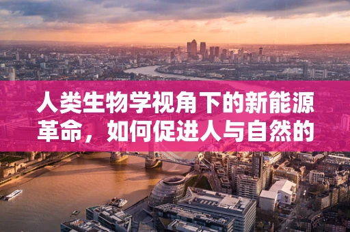 人类生物学视角下的新能源革命，如何促进人与自然的和谐共生？