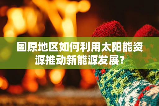 固原地区如何利用太阳能资源推动新能源发展？