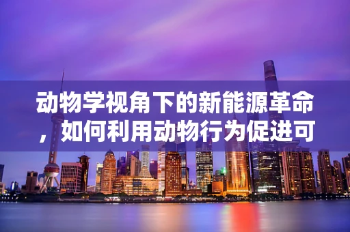 动物学视角下的新能源革命，如何利用动物行为促进可再生能源的利用？
