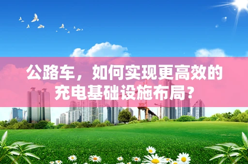 公路车，如何实现更高效的充电基础设施布局？
