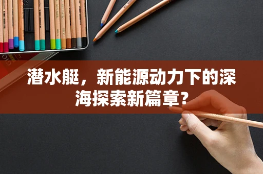 潜水艇，新能源动力下的深海探索新篇章？