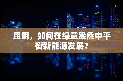 昆明，如何在绿意盎然中平衡新能源发展？