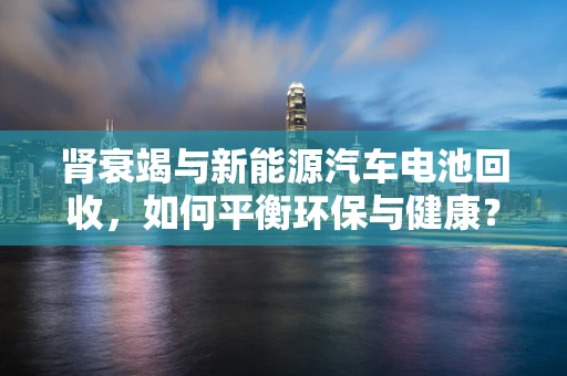 肾衰竭与新能源汽车电池回收，如何平衡环保与健康？