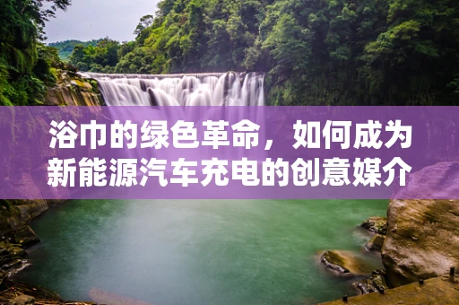 浴巾的绿色革命，如何成为新能源汽车充电的创意媒介？
