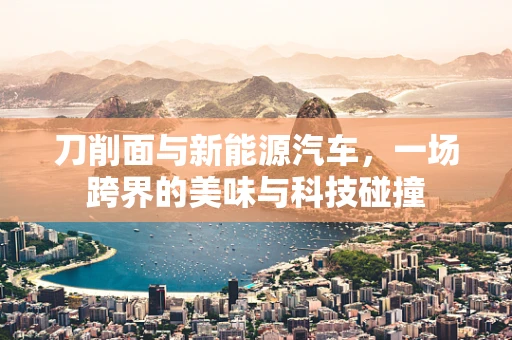 刀削面与新能源汽车，一场跨界的美味与科技碰撞
