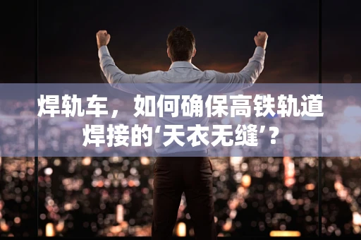 焊轨车，如何确保高铁轨道焊接的‘天衣无缝’？