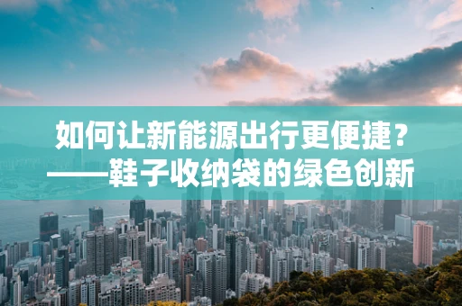如何让新能源出行更便捷？——鞋子收纳袋的绿色创新应用
