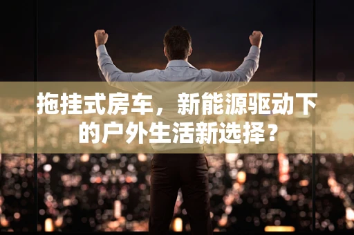 拖挂式房车，新能源驱动下的户外生活新选择？