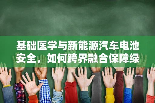 基础医学与新能源汽车电池安全，如何跨界融合保障绿色出行？