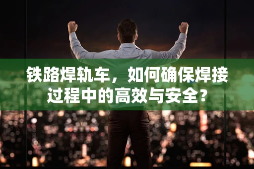 铁路焊轨车，如何确保焊接过程中的高效与安全？