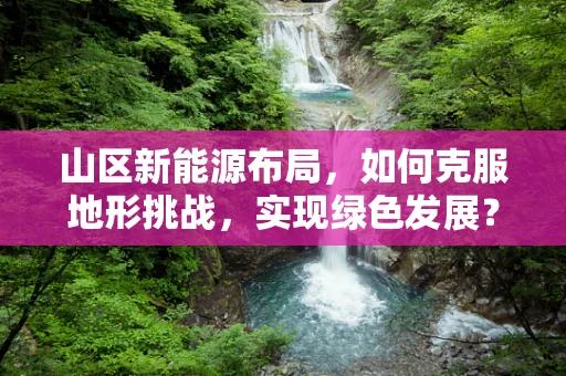 山区新能源布局，如何克服地形挑战，实现绿色发展？