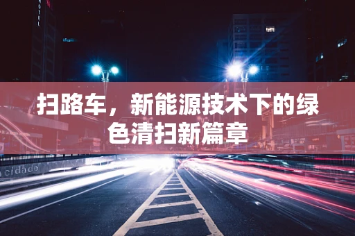 扫路车，新能源技术下的绿色清扫新篇章