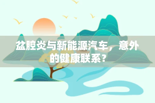 盆腔炎与新能源汽车，意外的健康联系？