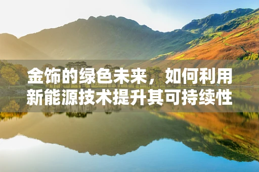 金饰的绿色未来，如何利用新能源技术提升其可持续性？