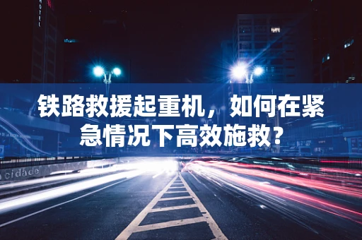 铁路救援起重机，如何在紧急情况下高效施救？