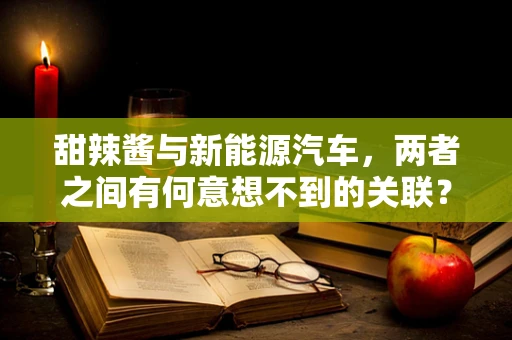 甜辣酱与新能源汽车，两者之间有何意想不到的关联？