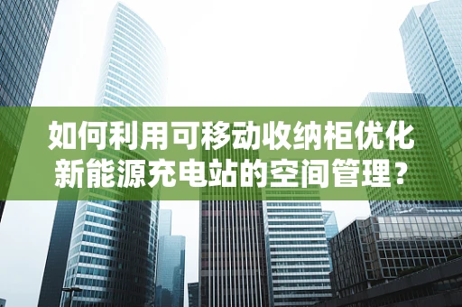 如何利用可移动收纳柜优化新能源充电站的空间管理？