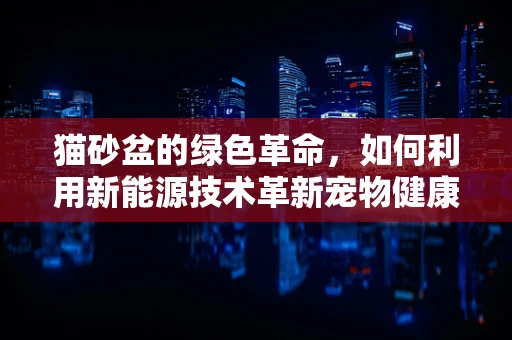 猫砂盆的绿色革命，如何利用新能源技术革新宠物健康与环保