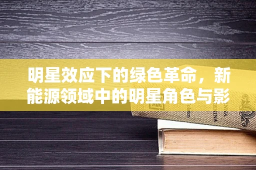 明星效应下的绿色革命，新能源领域中的明星角色与影响