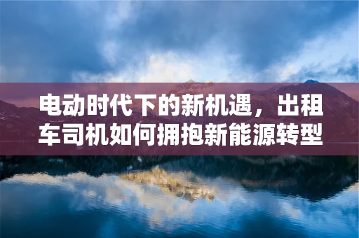电动时代下的新机遇，出租车司机如何拥抱新能源转型？