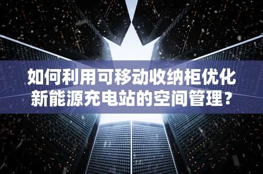 如何利用可移动收纳柜优化新能源充电站的空间管理？