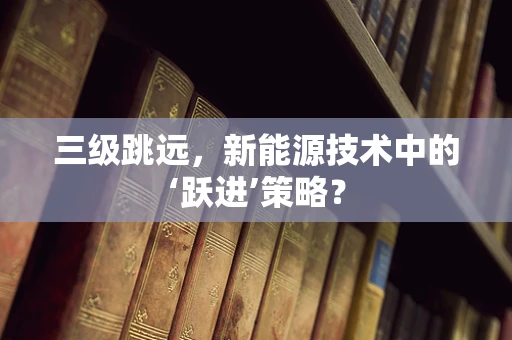三级跳远，新能源技术中的‘跃进’策略？