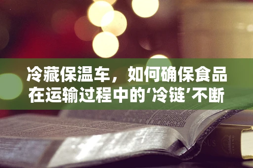 冷藏保温车，如何确保食品在运输过程中的‘冷链’不断？
