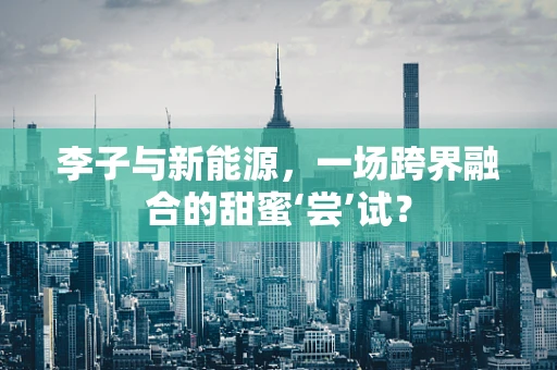 李子与新能源，一场跨界融合的甜蜜‘尝’试？