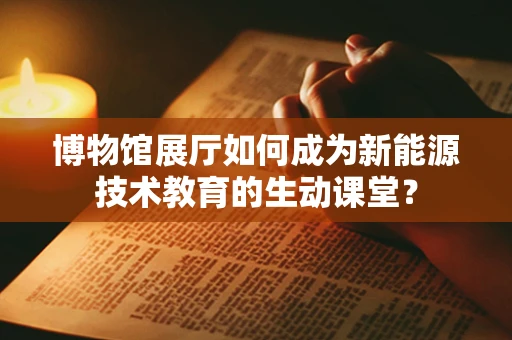 博物馆展厅如何成为新能源技术教育的生动课堂？