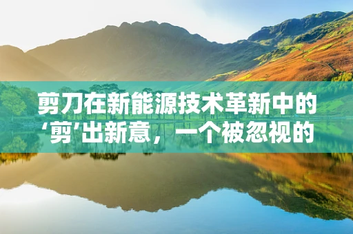 剪刀在新能源技术革新中的‘剪’出新意，一个被忽视的连接工具？