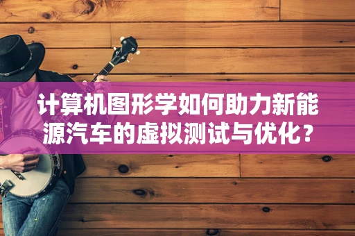 计算机图形学如何助力新能源汽车的虚拟测试与优化？