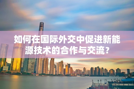 如何在国际外交中促进新能源技术的合作与交流？