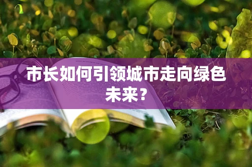 市长如何引领城市走向绿色未来？