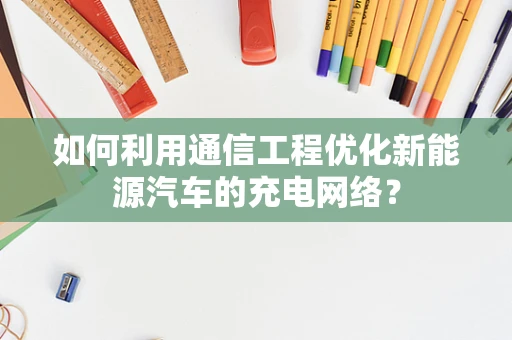 如何利用通信工程优化新能源汽车的充电网络？